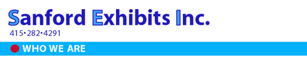 WHO WE ARE
sanford Exhibits Inc. (SEI) is one of San Francisco's oldest display, design and production firms. The firm was established in 1939; the current management team, Bob Andrini and Glenn Roiz, have worked togther at SEi for more than 30 years. Since our founding, the business has changed in many ways. Innovations in materials, tools and techniqueshave increased an exhibitor's ability to send a high-impact message.
However some things haven't changed. Creativity, craftmanship and service still make the difference between an ordinary exhibit and one that captures attention, converys you message and imprints your name. And that's where SEI comes in. 
WHAT WE DO
We do everything it takes to make your exhibit, trade show or demonstration a success. We are proud of our ability to help clients with all aspects of exhibit projects, from conception through display storage. 
Creative Services
Whether you know exactly what you want or have only the beginning of an idea, SEI can help turn the idea into a concept and the concept into a reality. Our designers can work with you at any stage of the design process to ensure that the exhi bit we design communicates you message clearly and dramatically. 
Production
We can use the entire range of materials-natural and handmade-to produce your exhibit. Our experience with graphics in different media ensures maximum impact. SEI professionals construct your exhibit in our shop so you can be certain of the highest quality. 
OUR EXPERIENCE
Our experience covers the spectrum of exhibit applications. Our work incleds:
 Exhibitions and trade shows Sales offices  Museum exhibits-permentant Visitors centers   and temporary								  Product showrooms																			 		¥ Merchandising displays
 Retail store displays																			 	¥ Information kiosks
 Point-of-purchase	displays Logo design
 Sales display racks																					  ¥ Building directories
 Scientific exhibits																						  ¥ Product models and prototypes																
