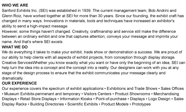 WHO WE ARE
sanford Exhibits Inc. (SEI) is one of San Francisco's oldest display, design and production firms. The firm was established in 1939; the current management team, Bob Andrini and Glenn Roiz, have worked togther at SEi for more than 30 years. Since our founding, the business has changed in many ways. Innovations in materials, tools and techniqueshave increased an exhibitor's ability to send a high-impact message.
However some things haven't changed. Creativity, craftmanship and service still make the difference between an ordinary exhibit and one that captures attention, converys you message and imprints your name. And that's where SEI comes in. 
WHAT WE DO
We do everything it takes to make your exhibit, trade show or demonstration a success. We are proud of our ability to help clients with all aspects of exhibit projects, from conception through display storage. 
Creative Services
Whether you know exactly what you want or have only the beginning of an idea, SEI can help turn the idea into a concept and the concept into a reality. Our designers can work with you at any stage of the design process to ensure that the exhi bit we design communicates you message clearly and dramatically. 
Production
We can use the entire range of materials-natural and handmade-to produce your exhibit. Our experience with graphics in different media ensures maximum impact. SEI professionals construct your exhibit in our shop so you can be certain of the highest quality. 
OUR EXPERIENCE
Our experience covers the spectrum of exhibit applications. Our work incleds:
 Exhibitions and trade shows Sales offices  Museum exhibits-permentant Visitors centers   and temporary								  Product showrooms																			 		¥ Merchandising displays
 Retail store displays																			 	¥ Information kiosks
 Point-of-purchase	displays Logo design
 Sales display racks																					  ¥ Building directories
 Scientific exhibits																						  ¥ Product models and prototypes																